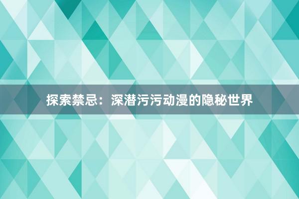 探索禁忌：深潜污污动漫的隐秘世界