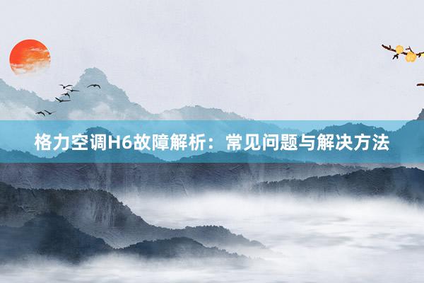 格力空调H6故障解析：常见问题与解决方法